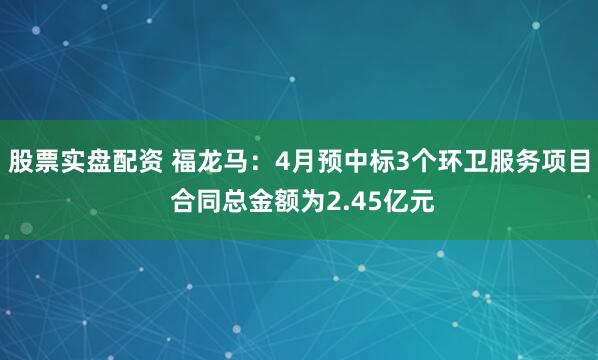 股票实盘配资 福龙马：4月预中标3个环卫服务项目 合同总金额为2.45亿元