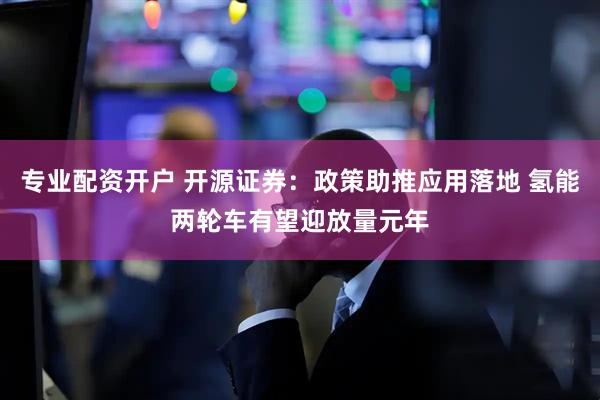 专业配资开户 开源证券：政策助推应用落地 氢能两轮车有望迎放量元年