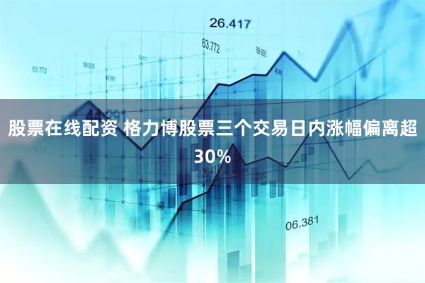 股票在线配资 格力博股票三个交易日内涨幅偏离超30%