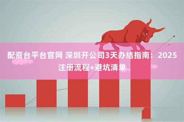 配资台平台官网 深圳开公司3天办结指南：2025注册流程+避坑清单