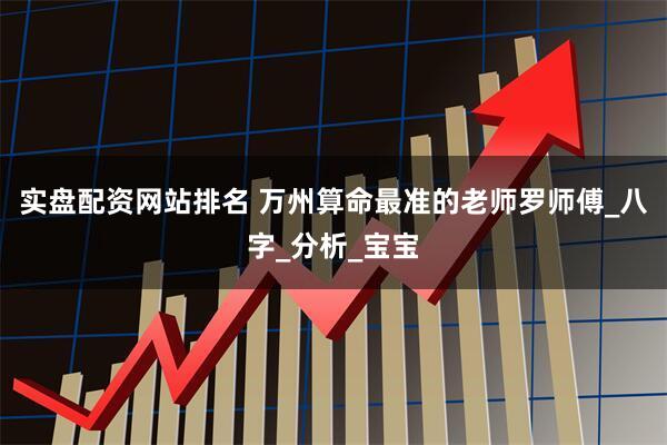 实盘配资网站排名 万州算命最准的老师罗师傅_八字_分析_宝宝