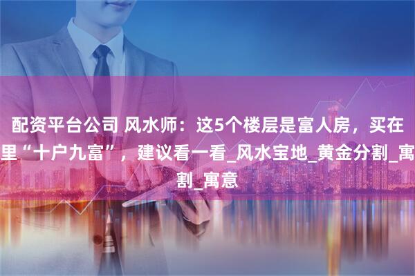配资平台公司 风水师：这5个楼层是富人房，买在这里“十户九富”，建议看一看_风水宝地_黄金分割_寓意
