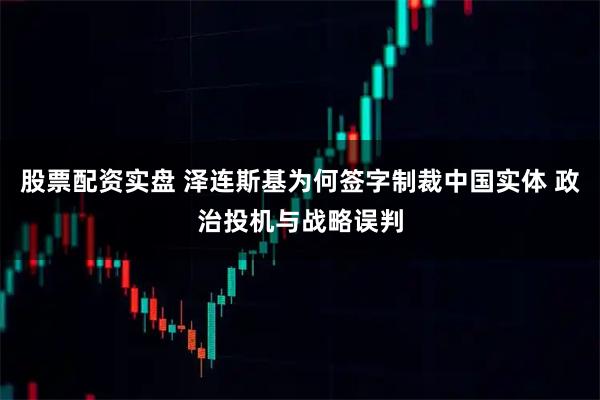 股票配资实盘 泽连斯基为何签字制裁中国实体 政治投机与战略误判