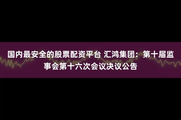 国内最安全的股票配资平台 汇鸿集团：第十届监事会第十六次会议决议公告