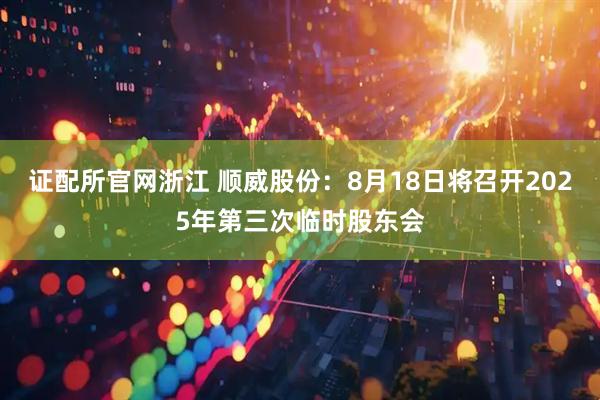 证配所官网浙江 顺威股份：8月18日将召开2025年第三次临时股东会