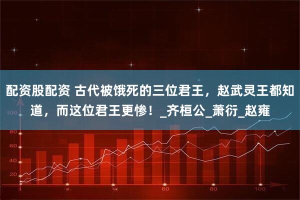 配资股配资 古代被饿死的三位君王，赵武灵王都知道，而这位君王更惨！_齐桓公_萧衍_赵雍