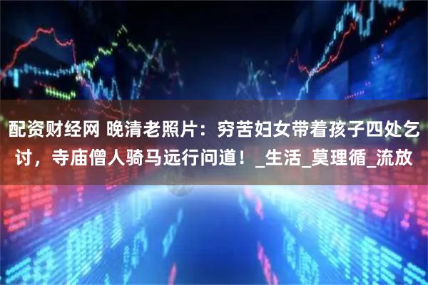 配资财经网 晚清老照片：穷苦妇女带着孩子四处乞讨，寺庙僧人骑马远行问道！_生活_莫理循_流放