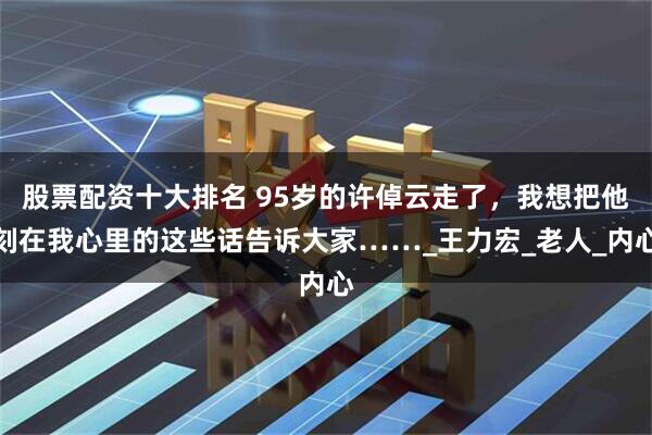 股票配资十大排名 95岁的许倬云走了，我想把他刻在我心里的这些话告诉大家……_王力宏_老人_内心