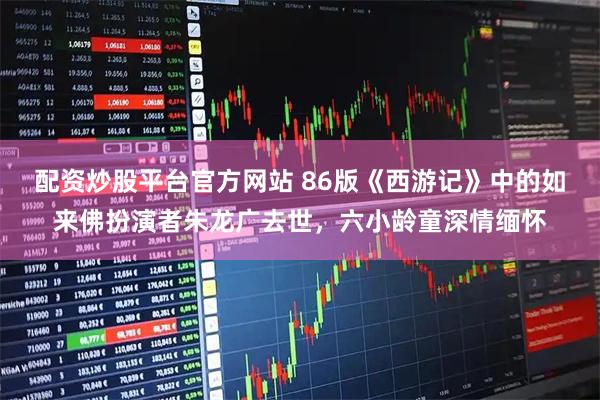 配资炒股平台官方网站 86版《西游记》中的如来佛扮演者朱龙广去世，六小龄童深情缅怀