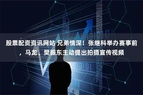 股票配资资讯网站 兄弟情深！张继科举办赛事前，马龙、樊振东主动提出拍摄宣传视频