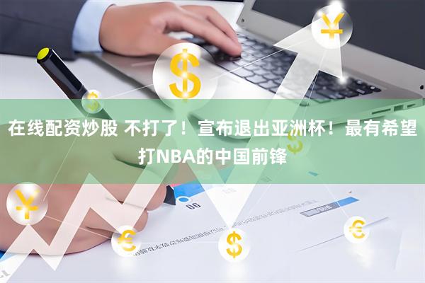 在线配资炒股 不打了！宣布退出亚洲杯！最有希望打NBA的中国前锋