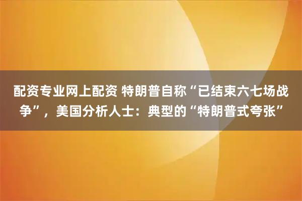 配资专业网上配资 特朗普自称“已结束六七场战争”，美国分析人士：典型的“特朗普式夸张”