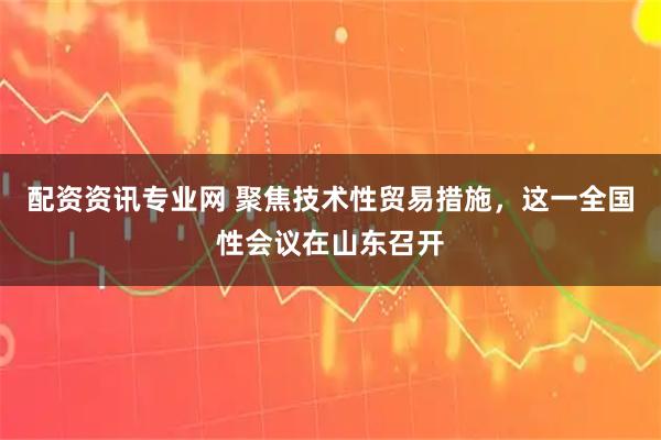 配资资讯专业网 聚焦技术性贸易措施，这一全国性会议在山东召开
